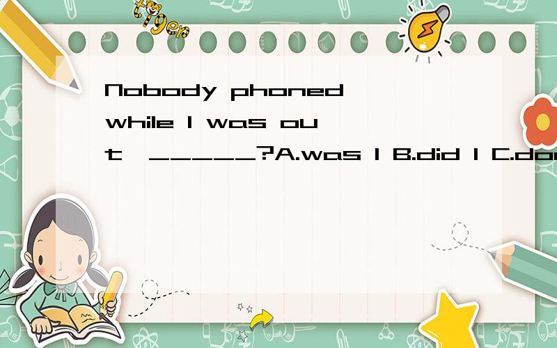 Nobody phoned while I was out,_____?A.was I B.did I C.does he D.did they