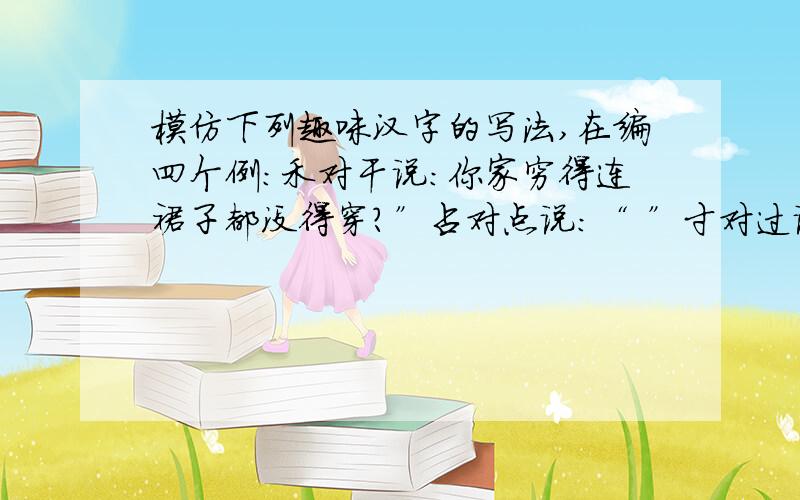 模仿下列趣味汉字的写法,在编四个例：禾对干说：你家穷得连裙子都没得穿?”占对点说：“ ”寸对过说：“ ”大对爽说：“ ”日对旦说：“ ”