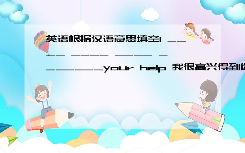 英语根据汉语意思填空I ____ ____ ____ _______your help 我很高兴得到你的帮助