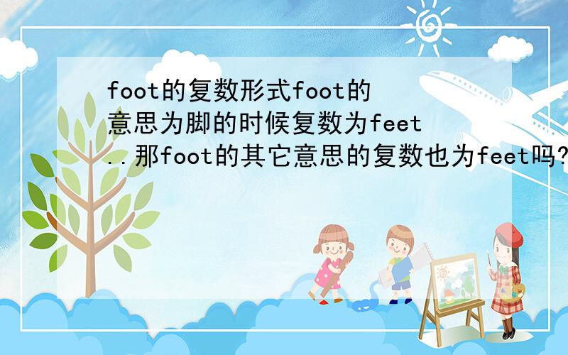 foot的复数形式foot的意思为脚的时候复数为feet..那foot的其它意思的复数也为feet吗?附：footKK:[]DJ:[]n.1.脚,足[C]2.(长袜等的)足部[S1]3.步态[U]4.最下部,底部[the S][(+of)]The village is at the foot of the mounta