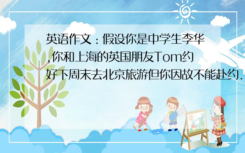英语作文：假设你是中学生李华,你和上海的英国朋友Tom约好下周末去北京旅游但你因故不能赴约.请给他写封今天之内写完