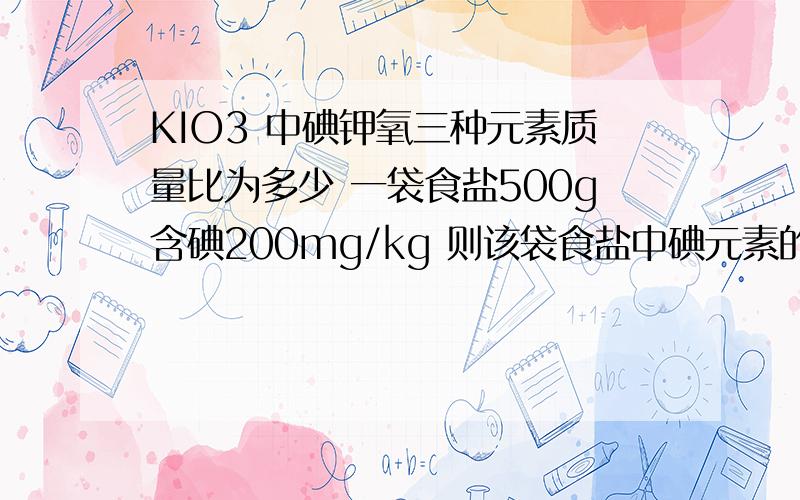 KIO3 中碘钾氧三种元素质量比为多少 一袋食盐500g含碘200mg/kg 则该袋食盐中碘元素的质量为多少mg