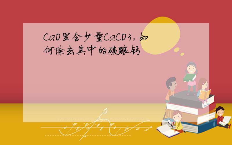 CaO里含少量CaCO3,如何除去其中的碳酸钙