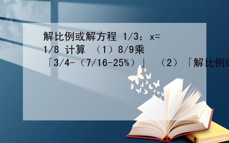 解比例或解方程 1/3：x=1/8 计算 （1）8/9乘「3/4-（7/16-25%）」 （2）「解比例或解方程1/3：x=1/8计算（1）8/9乘「3/4-（7/16-25%）」（2）「14.8+（6又2/7-4.5）乘1又3/25」除2又2/3（3）23-17-（-7）+（-16