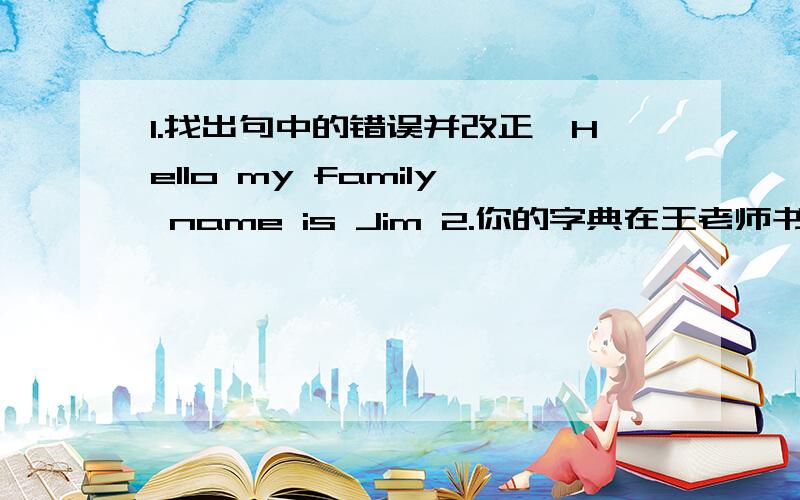 1.找出句中的错误并改正,Hello my family name is Jim 2.你的字典在王老师书桌里,请找她要.Your( )is( )Ms Wang,s desk.Please( )her( )