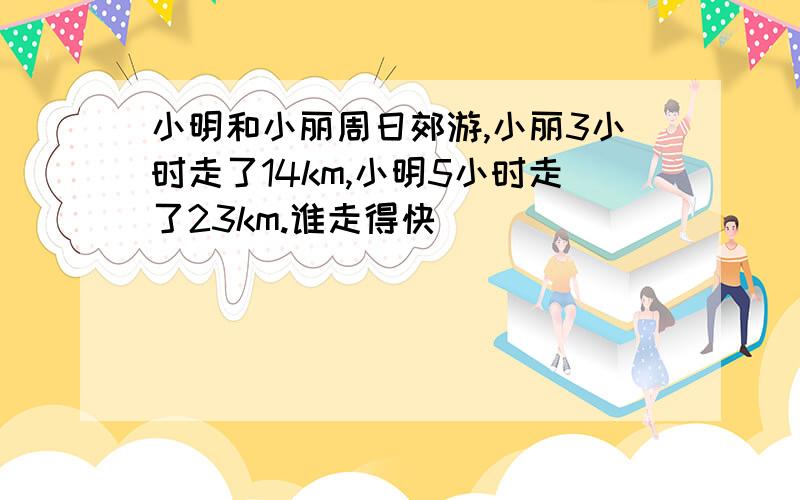 小明和小丽周日郊游,小丽3小时走了14km,小明5小时走了23km.谁走得快