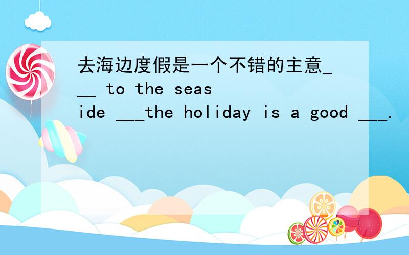 去海边度假是一个不错的主意___ to the seaside ___the holiday is a good ___.
