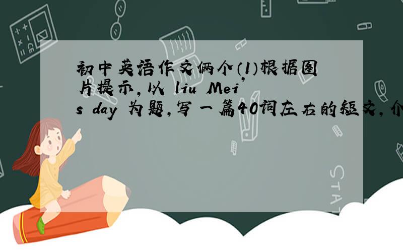 初中英语作文俩个（1）根据图片提示,以 liu Mei’s day 为题,写一篇40词左右的短文,介绍刘梅一天的生活情况.1,6：45 起床2,8：00 上学3,12：00 吃饭4,3：30 回家5,10：00 睡觉（2）下面是学校乐队的