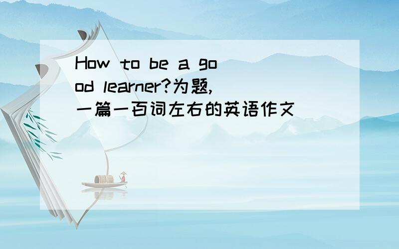 How to be a good learner?为题,一篇一百词左右的英语作文