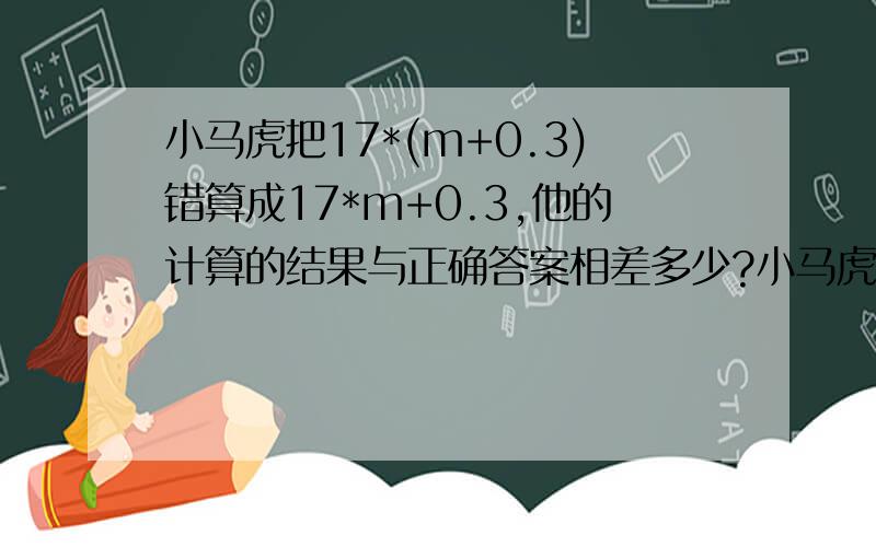 小马虎把17*(m+0.3)错算成17*m+0.3,他的计算的结果与正确答案相差多少?小马虎把17*（m+0.3）错算成17*m+0.3,他的计算的结果与正确答案相差多少?小马虎把17*（m+0.3）错算成17*m+0.3,他的计算的结果与