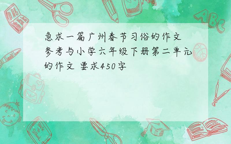 急求一篇广州春节习俗的作文 参考与小学六年级下册第二单元的作文 要求450字