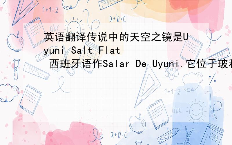 英语翻译传说中的天空之镜是Uyuni Salt Flat 西班牙语作Salar De Uyuni.它位于玻利维亚西南部的乌尤尼小镇附近,是世界最大的盐沼,东西长约250公里,南北宽约100公里,面积达10,582平方公里,盛产岩盐