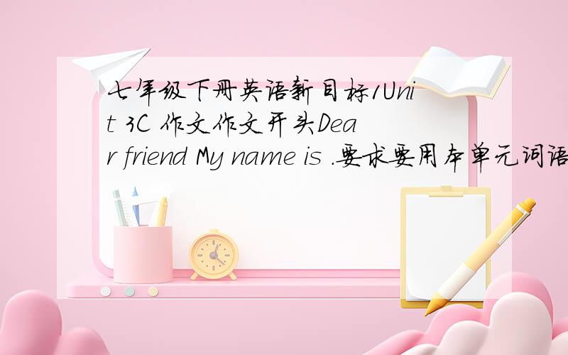 七年级下册英语新目标1Unit 3C 作文作文开头Dear friend My name is .要求要用本单元词语,不能另用,要用已经学过的语法,不能超出