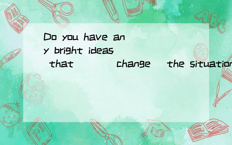 Do you have any bright ideas that___(change) the situation soon怎么填!