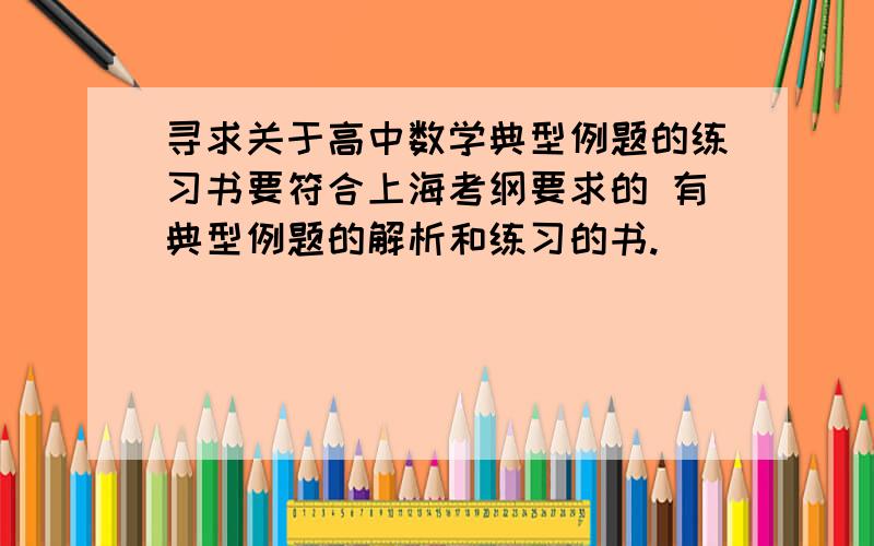 寻求关于高中数学典型例题的练习书要符合上海考纲要求的 有典型例题的解析和练习的书.