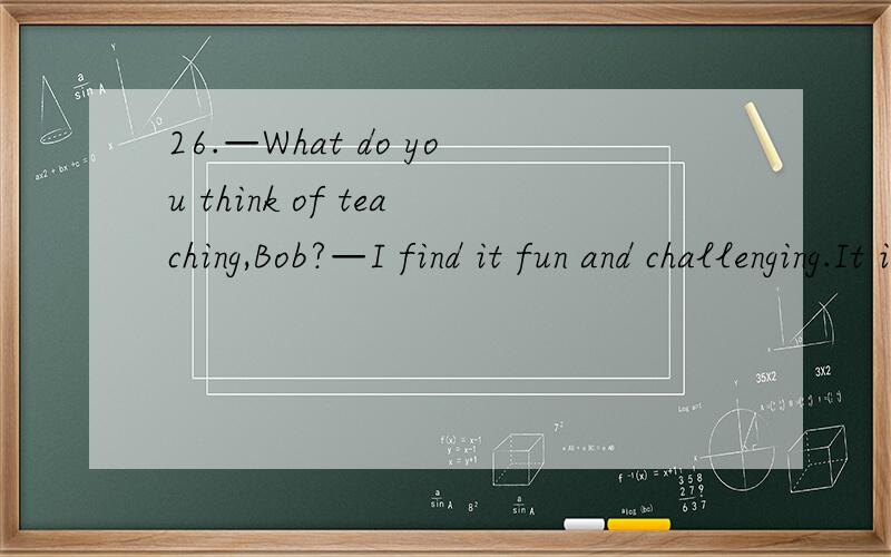 26.—What do you think of teaching,Bob?—I find it fun and challenging.It is a job ________ you are doing something serious but interesting.A.where B.Which C.When D.that