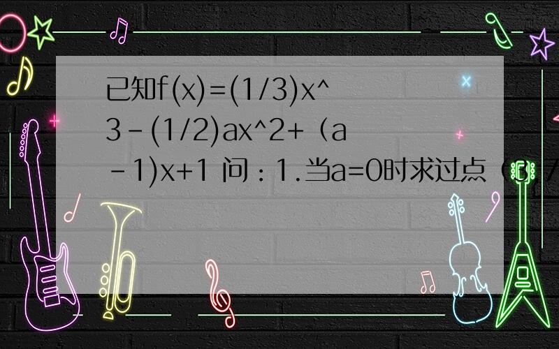 已知f(x)=(1/3)x^3-(1/2)ax^2+（a-1)x+1 问：1.当a=0时求过点（3,7）的切线方程2.f(x)=0有两个实根,求a的取值范围用导数的有关知识解题