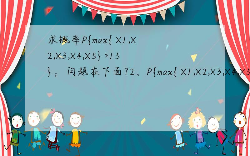 求概率P{max{ X1,X2,X3,X4,X5}>15}；问题在下面?2、P{max{ X1,X2,X3,X4,X5}>15}=1-P{max{ X1,X2,X3,X4,X5}≤15}=1-[P(X≤15）]^5(这一步运用了什么知识点)?=1-[P(X-12)/2≤1.5）]^5=1-F(1.5)^51-0.9332^5=0.3023；