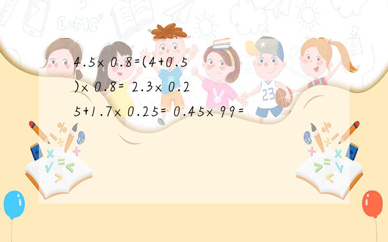 4.5×0.8=(4+0.5)×0.8= 2.3×0.25+1.7×0.25= 0.45×99=