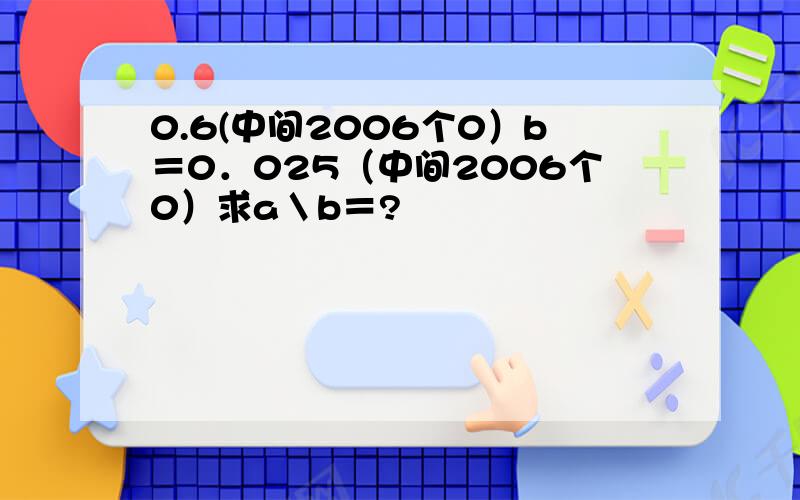 0.6(中间2006个0）b＝0．025（中间2006个0）求a＼b＝?