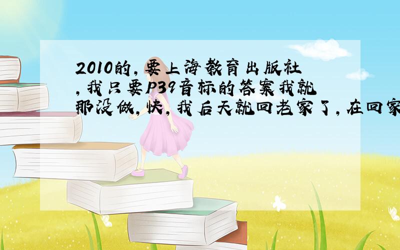 2010的,要上海教育出版社,我只要P39音标的答案我就那没做,快,我后天就回老家了,在回家只前要做完的.