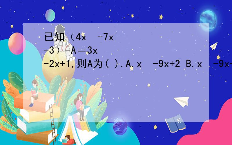 已知（4x²-7x-3）-A＝3x²-2x+1,则A为( ).A.x²-9x+2 B.x²-9x-4C.x²-5x-2 D.x²-5x-4