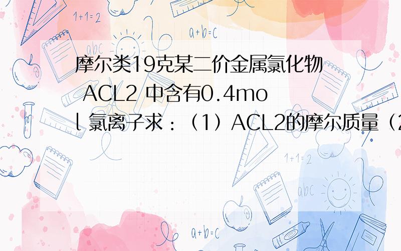 摩尔类19克某二价金属氯化物 ACL2 中含有0.4mol 氯离子求：（1）ACL2的摩尔质量（2）ACL2的相对分子质量（3）A的相对原子质量