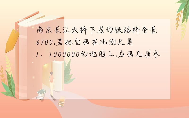 南京长江大桥下层的铁路桥全长6700,若把它画在比例尺是1：1000000的地图上,应画几厘米