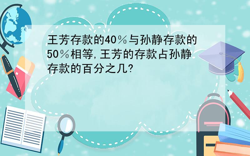 王芳存款的40％与孙静存款的50％相等,王芳的存款占孙静存款的百分之几?