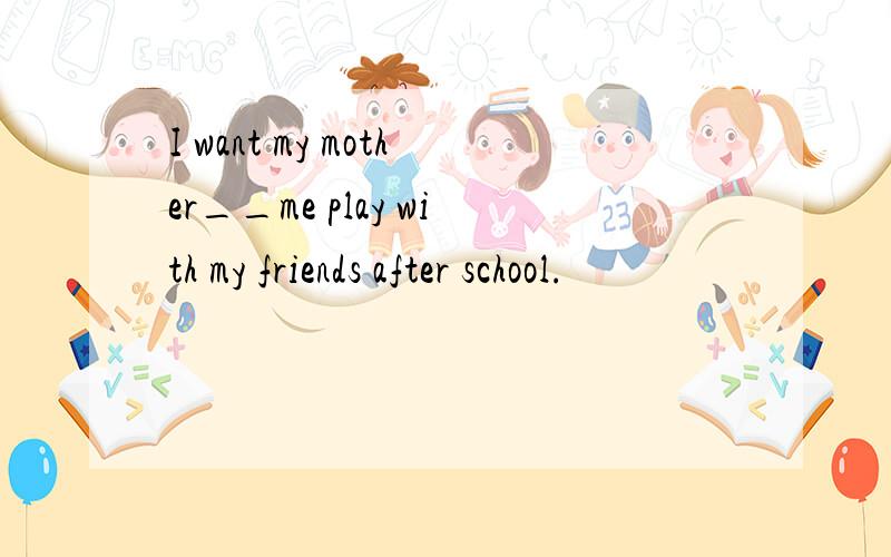 I want my mother__me play with my friends after school.