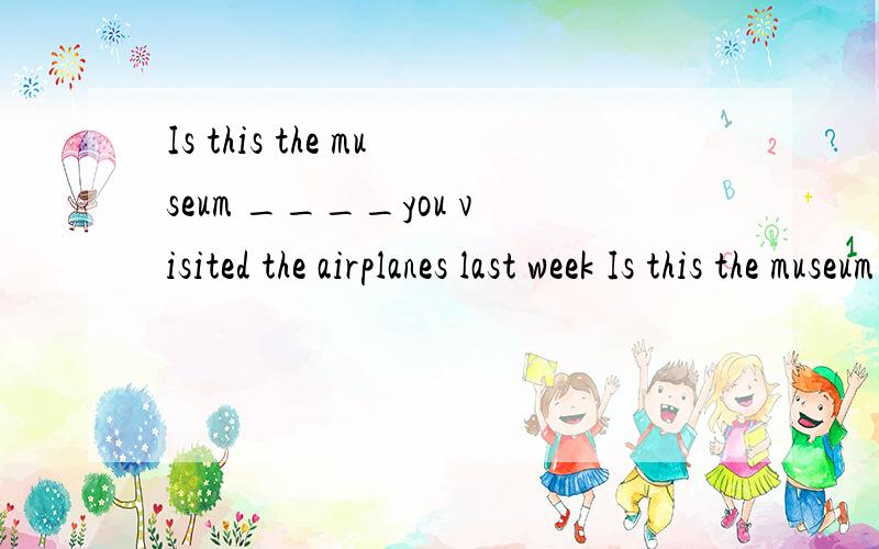 Is this the museum ____you visited the airplanes last week Is this the museum____you visited last1.Is this the museum ____you visited the airplanes last week 2.Is this the museum____you visited last week 请问这两个句子有什么区别该填什