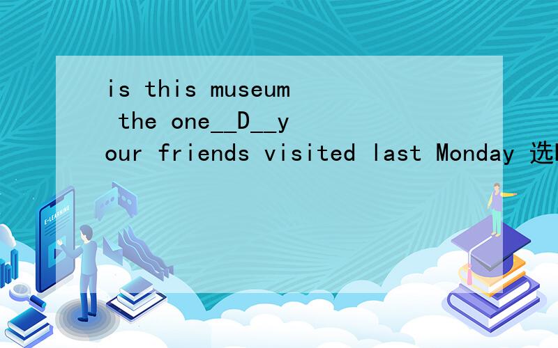 is this museum the one__D__your friends visited last Monday 选D,为什么,A.who B.where C.in which D./