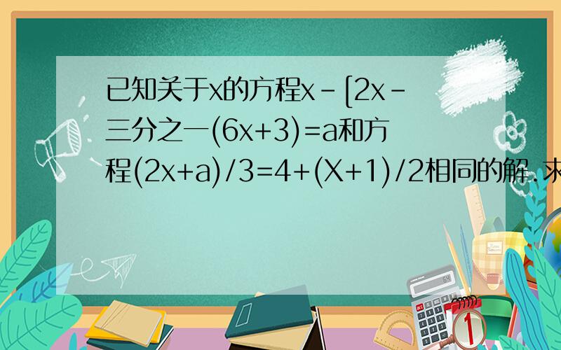 已知关于x的方程x-[2x-三分之一(6x+3)=a和方程(2x+a)/3=4+(X+1)/2相同的解.求a、x的值已知关于x的方程x-[2x-1/3(6x+3)=a和方程(2x+a)/3=4+(X+1)/2相同的解.求a、x的值求a、x的值.                答案是：a=10/3