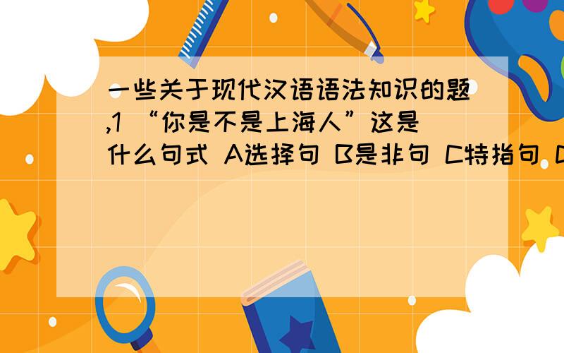 一些关于现代汉语语法知识的题,1 “你是不是上海人”这是什么句式 A选择句 B是非句 C特指句 D正反句2 下列语句没有歧义的是 A噎死了 B 累死了 C 撞坏了 D 摔坏了3 下列短语用的不规范的是 A