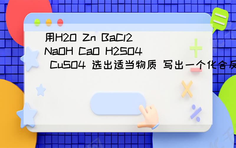 用H2O Zn BaCl2 NaOH CaO H2SO4 CuSO4 选出适当物质 写出一个化合反应 一急  四个复分解反应的 注明 1酸加盐 2碱加盐  3酸加碱  4盐加盐
