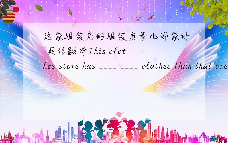 这家服装店的服装质量比那家好 英语翻译This clothes store has ____ ____ clothes than that one.