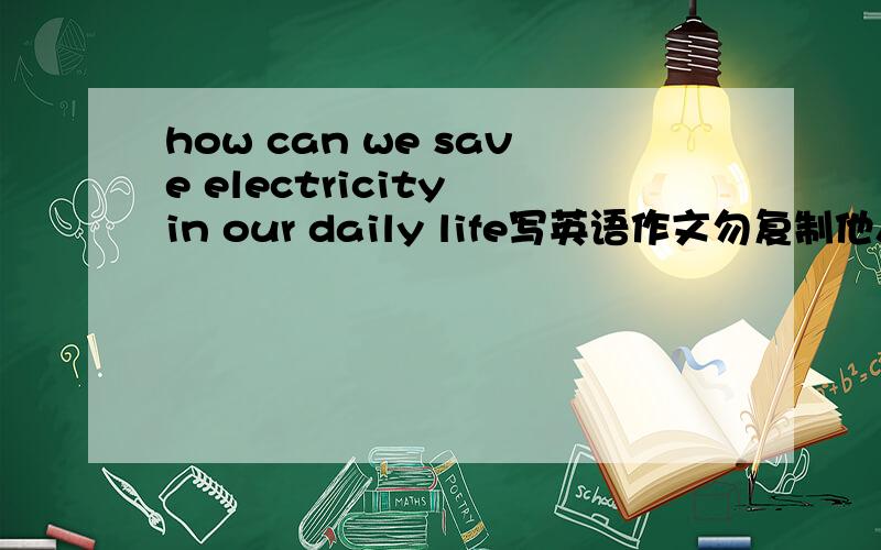 how can we save electricity in our daily life写英语作文勿复制他人的