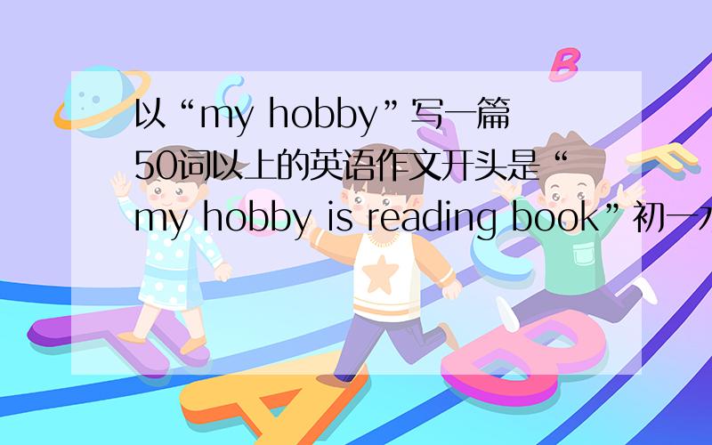以“my hobby”写一篇50词以上的英语作文开头是“my hobby is reading book”初一水平……