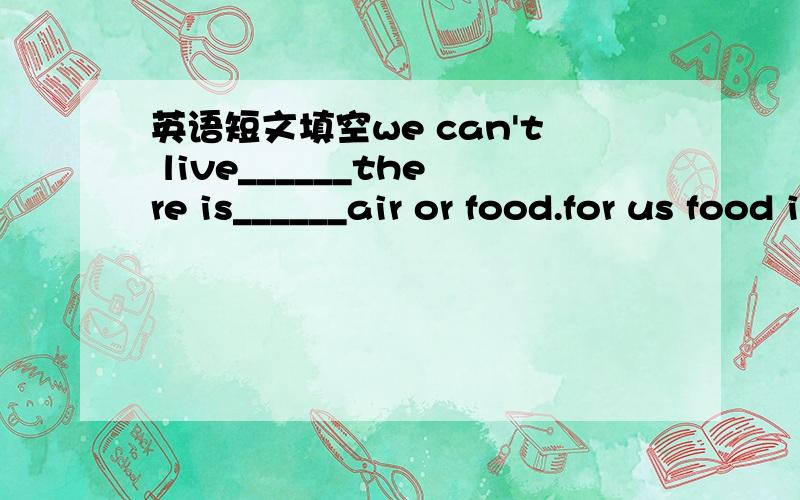 英语短文填空we can't live______there is______air or food.for us food is very important.water is_______important,and air is the_______important.why?because we can_______live for about three minutes_______air.three minutes,_______a short time it