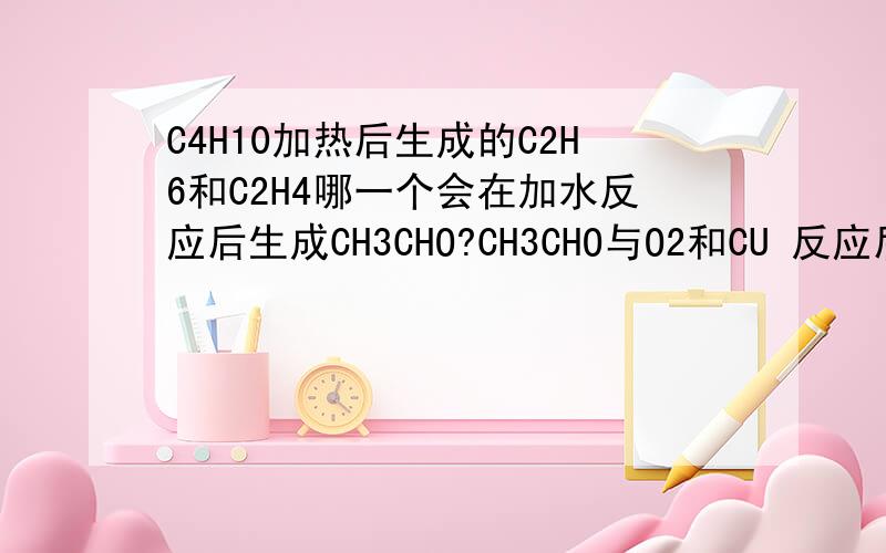C4H10加热后生成的C2H6和C2H4哪一个会在加水反应后生成CH3CHO?CH3CHO与O2和CU 反应后的产物再与O2加催化剂反应会生成什么?