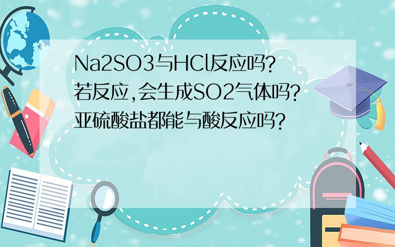Na2SO3与HCl反应吗?若反应,会生成SO2气体吗?亚硫酸盐都能与酸反应吗?