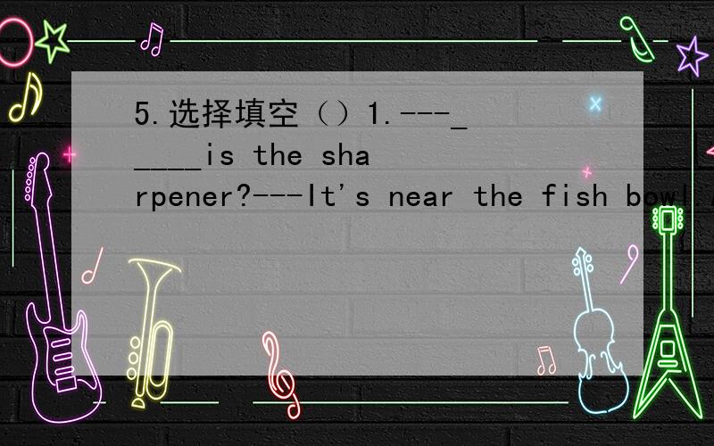 5.选择填空（）1.---_____is the sharpener?---It's near the fish bowl.A.What B.Where C.How（）2.Let me____you.A.help B.helping C.helps（）3.---What's____the floor?---Oh,a cat.A.in B.on C.under（）4.---Whose knife is it?---It's my____.A.fath