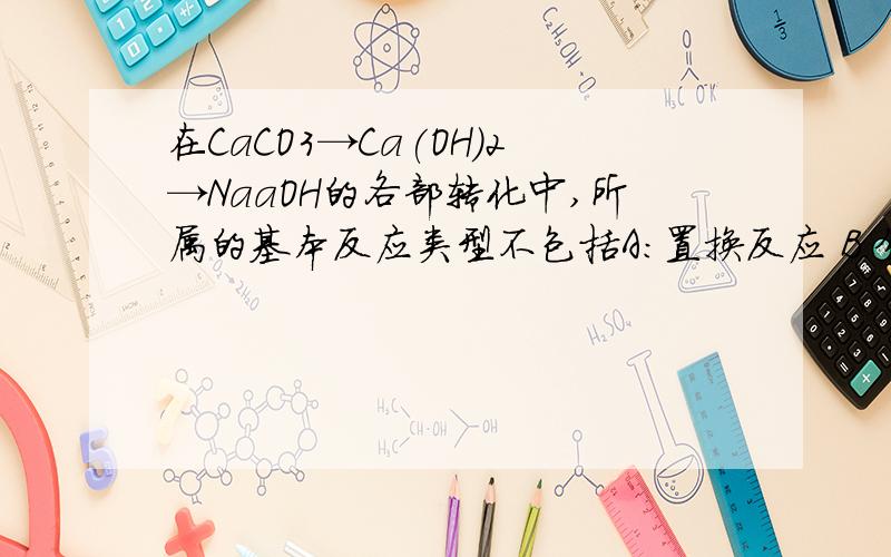 在CaCO3→Ca(OH)2→NaaOH的各部转化中,所属的基本反应类型不包括A:置换反应 B.分解反应 C.化合反应 D.复分解反应