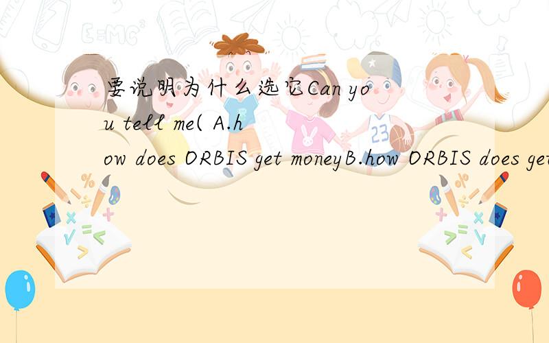 要说明为什么选它Can you tell me( A.how does ORBIS get moneyB.how ORBIS does get moneyC.how ORBIS get enough money doesD.how ORBIS gets enough money