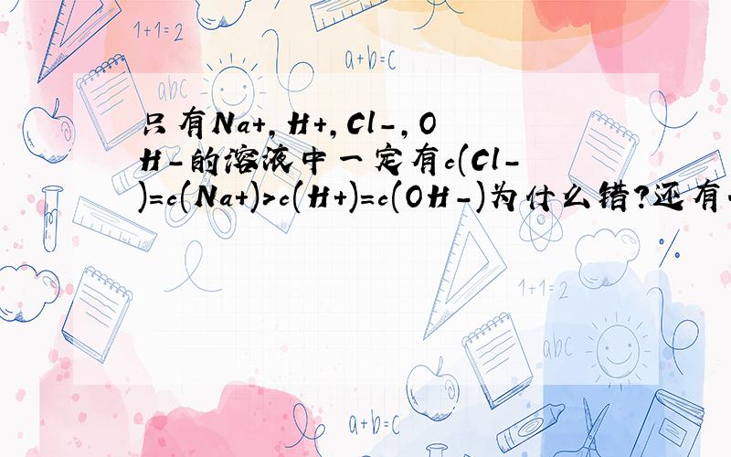 只有Na+,H+,Cl-,OH-的溶液中一定有c(Cl-)=c(Na+)>c(H+)=c(OH-)为什么错?还有什么可能?