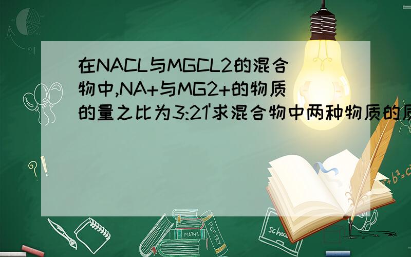 在NACL与MGCL2的混合物中,NA+与MG2+的物质的量之比为3:21'求混合物中两种物质的质量比2'如果混合物中共有28摩尔的CL-,则混合物中氯化钠和氯化镁质量各是多少3'如果2中的混合物中加入过量NAOH溶
