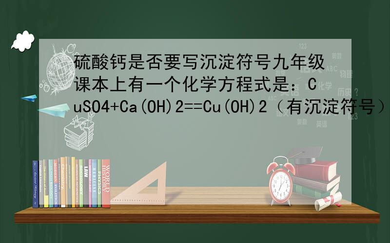 硫酸钙是否要写沉淀符号九年级课本上有一个化学方程式是：CuSO4+Ca(OH)2==Cu(OH)2（有沉淀符号）+CaSO4在这个化学方程式中Cu(OH)2写了沉淀符号,而CaSO4没有写沉淀符号,是不是所有的CaSO4都不写沉