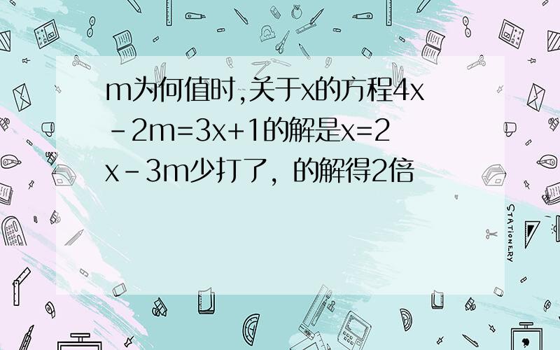 m为何值时,关于x的方程4x-2m=3x+1的解是x=2x-3m少打了，的解得2倍