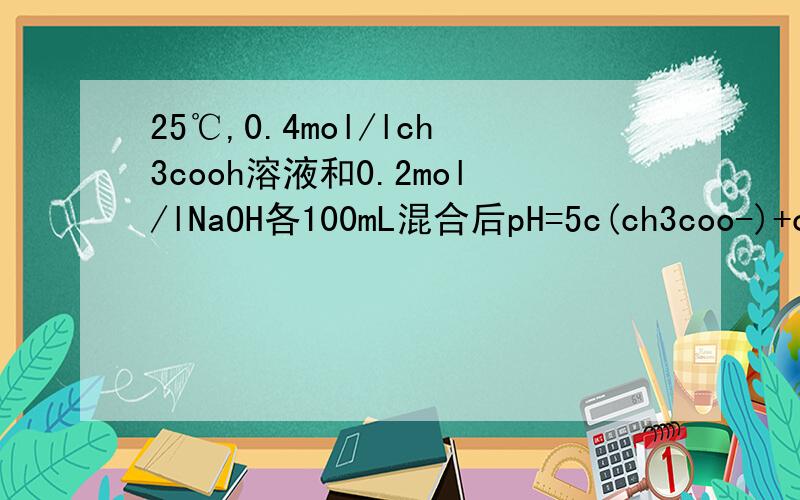 25℃,0.4mol/lch3cooh溶液和0.2mol/lNaOH各100mL混合后pH=5c(ch3coo-)+c(ch3cooh)= c(ch3coo-)-c(ch3cooh)=