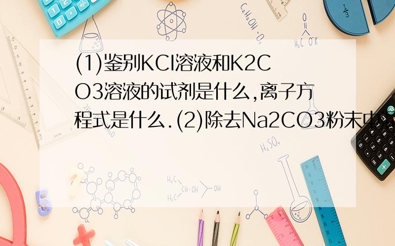 (1)鉴别KCI溶液和K2CO3溶液的试剂是什么,离子方程式是什么.(2)除去Na2CO3粉末中混入的NaHCO3杂质用什...(1)鉴别KCI溶液和K2CO3溶液的试剂是什么,离子方程式是什么.(2)除去Na2CO3粉末中混入的NaHCO3杂